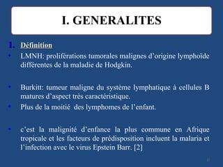 1.1. DéfinitionDéfinition
• LMNH: proliférations tumorales malignes d’origine lymphoïde
différentes de la maladie de Hodgkin.
• Burkitt: tumeur maligne du système lymphatique à cellules B
matures d’aspect très caractéristique.
• Plus de la moitié des lymphomes de l’enfant.
• c’est la malignité d’enfance la plus commune en Afrique
tropicale et les facteurs de prédisposition incluent la malaria et
l’infection avec le virus Epstein Barr. [2]
66
 