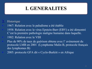 2.2. HistoriqueHistorique
• 1967: Relation avec le paludisme a été établie
• 1958: Relation avec le virus Epstein-Barr (EBV) a été démontré
C’est la première pathologie maligne humaine dans laquelle.
• 1982: Relation avec le VIH
• Plus de 90% de taux de guérison obtenu avec l’ avènement du
protocole LMB en 2001 (Lymphome Malin B, protocole français
des lymphomes B)
• 2005: protocole GFA dit « Cyclo-Burkitt » en Afrique
88
 