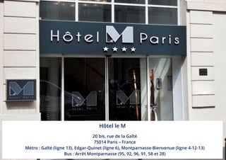 Hôtel le M
20 bis, rue de la Gaîté
75014 Paris – France
Métro : Gaîté (ligne 13), Edgar-Quinet (ligne 6), Montparnasse-Bienvenue (ligne 4-12-13)
Bus : Arrêt Montparnasse (95, 92, 96, 91, 58 et 28)
 
