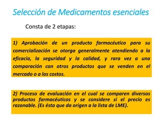Selección de Medicamentos esenciales
Consta de 2 etapas:
1) Aprobación de un producto farmacéutico para su
comercialización se otorga generalmente atendiendo a la
eficacia, la seguridad y la calidad, y rara vez a una
comparación con otros productos que se venden en el
mercado o a los costos.
2) Proceso de evaluación en el cual se comparen diversos
productos farmacéuticos y se considere si el precio es
razonable. (Es ésta que da origen a la lista de LME).
 