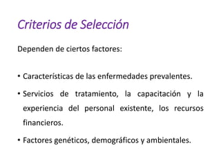 Criterios de Selección
Dependen de ciertos factores:
• Características de las enfermedades prevalentes.
• Servicios de tratamiento, la capacitación y la
experiencia del personal existente, los recursos
financieros.
• Factores genéticos, demográficos y ambientales.
 