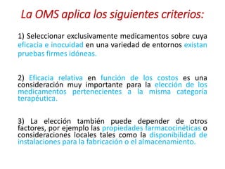 La OMS aplica los siguientes criterios:
1) Seleccionar exclusivamente medicamentos sobre cuya
eficacia e inocuidad en una variedad de entornos existan
pruebas firmes idóneas.
2) Eficacia relativa en función de los costos es una
consideración muy importante para la elección de los
medicamentos pertenecientes a la misma categoría
terapéutica.
3) La elección también puede depender de otros
factores, por ejemplo las propiedades farmacocinéticas o
consideraciones locales tales como la disponibilidad de
instalaciones para la fabricación o el almacenamiento.
 