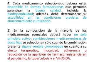 4) Cada medicamento seleccionado deberá estar
disponible en formas farmacéuticas que permitan
garantizar la buena calidad, incluida la
biodisponibilidad; además, debe determinarse su
estabilidad en las condiciones previstas de
almacenamiento y utilización.
5) En la composición de la mayoría de los
medicamentos esenciales deberá haber un solo
principio activo; combinaciones medicamentosas de
dosis fijas se seleccionan sólo cuando la combinación
presenta alguna ventaja comprobada en cuanto a su
efecto terapéutico, inocuidad, adherencia o
reducción de la aparición de farmacorresistencia en
el paludismo, la tuberculosis y el VIH/SIDA.
 