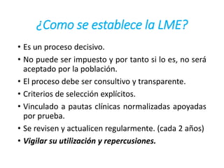 ¿Como se establece la LME?
• Es un proceso decisivo.
• No puede ser impuesto y por tanto si lo es, no será
aceptado por la población.
• El proceso debe ser consultivo y transparente.
• Criterios de selección explícitos.
• Vinculado a pautas clínicas normalizadas apoyadas
por prueba.
• Se revisen y actualicen regularmente. (cada 2 años)
• Vigilar su utilización y repercusiones.
 