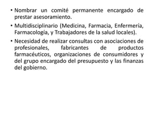 • Nombrar un comité permanente encargado de
prestar asesoramiento.
• Multidisciplinario (Medicina, Farmacia, Enfermería,
Farmacología, y Trabajadores de la salud locales).
• Necesidad de realizar consultas con asociaciones de
profesionales, fabricantes de productos
farmacéuticos, organizaciones de consumidores y
del grupo encargado del presupuesto y las finanzas
del gobierno.
 