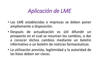 Aplicación de LME
• Las LME establecidas e impresas se deben poner
ampliamente a disposición.
• Después de actualización es útil difundir un
prospecto en el cual se resuman los cambios, o dar
a conocer dichos cambios mediante un boletín
informativo o un boletín de noticias farmacéuticas.
• La utilización prevista, legitimidad y la autoridad de
las listas deben ser claras.
 