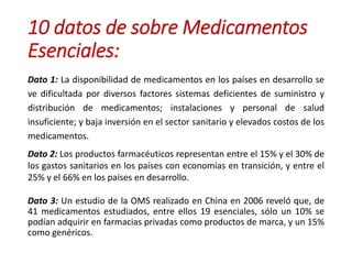 10 datos de sobre Medicamentos
Esenciales:
Dato 1: La disponibilidad de medicamentos en los países en desarrollo se
ve dificultada por diversos factores sistemas deficientes de suministro y
distribución de medicamentos; instalaciones y personal de salud
insuficiente; y baja inversión en el sector sanitario y elevados costos de los
medicamentos.
Dato 2: Los productos farmacéuticos representan entre el 15% y el 30% de
los gastos sanitarios en los países con economías en transición, y entre el
25% y el 66% en los países en desarrollo.
Dato 3: Un estudio de la OMS realizado en China en 2006 reveló que, de
41 medicamentos estudiados, entre ellos 19 esenciales, sólo un 10% se
podían adquirir en farmacias privadas como productos de marca, y un 15%
como genéricos.
 