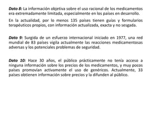 Dato 8: La información objetiva sobre el uso racional de los medicamentos
era extremadamente limitada, especialmente en los países en desarrollo.
En la actualidad, por lo menos 135 países tienen guías y formularios
terapéuticos propios, con información actualizada, exacta y no sesgada.
Dato 9: Surgida de un esfuerzo internacional iniciado en 1977, una red
mundial de 83 países vigila actualmente las reacciones medicamentosas
adversas y los potenciales problemas de seguridad.
Dato 10: Hace 30 años, el público prácticamente no tenía acceso a
ninguna información sobre los precios de los medicamentos, y muy pocos
países promovían activamente el uso de genéricos. Actualmente, 33
países obtienen información sobre precios y la difunden al público.
 