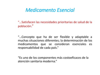 Medicamento Esencial
“…Satisfacen las necesidades prioritarias de salud de la
población.”
“…Concepto que ha de ser flexible y adaptable a
muchas situaciones diferentes; la determinación de los
medicamentos que se consideran esenciales es
responsabilidad de cada país.”
“Es uno de los componentes más costoeficaces de la
atención sanitaria moderna.”
 