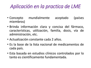 Aplicación en la practica de LME
• Concepto mundialmente aceptado (países
miembros)
• Brinda información clara y concisa del fármaco,
características, utilización, familia, dosis, vía de
administración, etc.
• Actualización constante cada 2 años.
• Es la base de la lista nacional de medicamentos de
cada país.
• Esta basada en estudios clínicos controlados por lo
tanto es científicamente fundamentada.
 