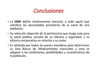 Conclusiones
• La OMS define medicamento esencial, a todo aquel que
satisface las necesidades prioritarias de la salud de una
población.
• Su selección depende de la pertinencia que tenga este para
la salud pública, prueba de su eficacia y seguridad, y su
eficacia comparativa en relación a su costo.
• Es utilizada por todos los países miembros para determinar
su lista Básica de Medicamentos esenciales y esta se
adaptan a las condiciones, posibilidades y características de
la población.
 