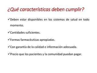 Deben estar disponibles en los sistemas de salud en todo
momento.
Cantidades suficientes.
Formas farmacéuticas apropiadas.
Con garantía de la calidad e información adecuada.
Precio que los pacientes y la comunidad puedan pagar.
¿Qué características deben cumplir?
 