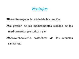 Ventajas
Permite mejorar la calidad de la atención.
La gestión de los medicamentos (calidad de los
medicamentos prescritos); y el
Aprovechamiento costoeficaz de los recursos
sanitarios.
 