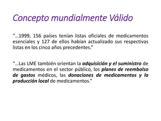 Concepto mundialmente Válido
“…1999, 156 países tenían listas oficiales de medicamentos
esenciales y 127 de ellos habían actualizado sus respectivas
listas en los cinco años precedentes.”
“…Las LME también orientan la adquisición y el suministro de
medicamentos en el sector público, los planes de reembolso
de gastos médicos, las donaciones de medicamentos y la
producción local de medicamentos.”
 