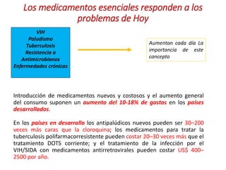 Los medicamentos esenciales responden a los
problemas de Hoy
VIH
Paludismo
Tuberculosis
Resistencia a
Antimicrobianos
Enfermedades crónicas
Aumentan cada día La
importancia de este
concepto
Introducción de medicamentos nuevos y costosos y el aumento general
del consumo suponen un aumento del 10-18% de gastos en los países
desarrollados.
En los países en desarrollo los antipalúdicos nuevos pueden ser 30–200
veces más caras que la cloroquina; los medicamentos para tratar la
tuberculosis polifarmacorresistente pueden costar 20–30 veces más que el
tratamiento DOTS corriente; y el tratamiento de la infección por el
VIH/SIDA con medicamentos antirretrovirales pueden costar US$ 400–
2500 por año.
 