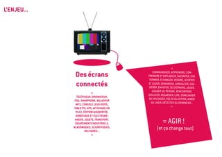 L’ENJEU...




                                                             «

              Des écrans                      Communiquer, apprendre, com-
                                           prendre et expliquer, raconter, s’in-
                                            former, échanger, vendre, acheter
              connectés                    et louer, demander, consulter, sug-
                                            gérer, envoyer, se distraire, jouer,
                                              gagner ou perdre, rencontrer,
                            «
                                           discuter, regarder, lire, dowloader
                téléviseur, ordinateur,
                                           ou uploader, voler ou offrir, aimer
              PDA, smarphone, BALADEUR
                                             ou liker, détester ou dénoncer...
               MP3, CONSOLE JEUX-VIDÉO,
                                                             »
             tablette, GPS, affichage en
               ville, édition augmentée,
               domotique et électromé-
              nager, jouets, TRANSPORT,
              équipements industriels,                = AGIR !
             académiques, scientifiques,
                       militaires...
                                                 (et ça change tout)
                            »
 