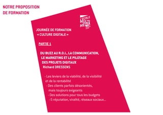 NOTRE PROPOSITION
DE FORMATION


               Journée de formation
                « Culture digitale »

                PARTIE 1

                    DU BUZZ AU R.O.I., LA COMMUNICATION,
                    LE MARKETING et le pilotage
                     des projets digitaux
                     Richard DRESSENS

                      - Les leviers de la viabilité, de la visibilité
                       et de la rentabilité
                        - Des clients parfois désorientés,
                           mais toujours exigeants
                          - Des solutions pour tous les budgets
                           - E-réputation, viralité, réseaux sociaux...
 