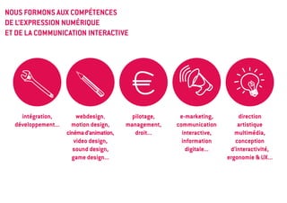 NOUS FORMONS AUX COMPÉTENCES
DE L’EXPRESSION NUMÉRIQUE
ET DE LA COMMUNICATION INTERACTIVE




    intégration,         webdesign,          pilotage,    e-marketing,        direction
  développement...     motion design,      management,   communication        artistique
                     cinéma d’animation,      droit...     interactive,      multimédia,
                        video design,                      information       conception
                        sound design,                       digitale...    d’interactivité,
                       game design...                                     ergonomie & UX...
 