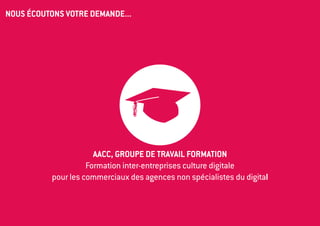NOUS ÉCOUTONS VOTRE DEMANDE...




                       AACC, groupe de travail Formation
                     Formation inter-entreprises culture digitale 
           pour les commerciaux des agences non spécialistes du digital
 