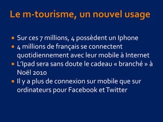  Sur ces 7 millions, 4 possèdent un Iphone
 4 millions de français se connectent
quotidiennement avec leur mobile à Internet
 L’Ipad sera sans doute le cadeau « branché » à
Noël 2010
 Il y a plus de connexion sur mobile que sur
ordinateurs pour Facebook etTwitter
 