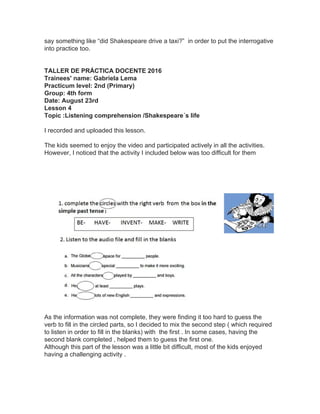 say something like “did Shakespeare drive a taxi?” in order to put the interrogative
into practice too.
TALLER DE PRÁCTICA DOCENTE 2016
Trainees' name: Gabriela Lema
Practicum level: 2nd (Primary)
Group: 4th form
Date: August 23rd
Lesson 4
Topic :Listening comprehension /Shakespeare´s life
I recorded and uploaded this lesson.
The kids seemed to enjoy the video and participated actively in all the activities.
However, I noticed that the activity I included below was too difficult for them
As the information was not complete, they were finding it too hard to guess the
verb to fill in the circled parts, so I decided to mix the second step ( which required
to listen in order to fill in the blanks) with the first . In some cases, having the
second blank completed , helped them to guess the first one.
Although this part of the lesson was a little bit difficult, most of the kids enjoyed
having a challenging activity .
 