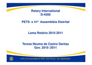 Rotary International
                  D-4500

 PETS e 41ª Assembléia Distrital


         Lema Rotário 2010 2011


 Tereza Neuma de Castro Dantas
         Gov. 2010 /2011


PETS e 41ª Assembleia D 4500- João Pessoa , 26 a 28/03/2010
 