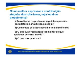 Como melhor expressar a contribuição
singular dos rotarianos, seja local ou
globalmente?
    Reavaliar as respostas às seguintes questões
   para determinar a direção a seguir:
   1) Com o que os associados mais se identificam?
   2) O que sua organização faz melhor do que
   qualquer outra no mundo?
   3) O que traz recursos?




      PETS e 41ª Assembleia D 4500- João Pessoa , 26 a 28/03/2010
 