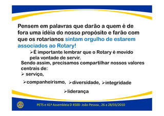 Pensem em palavras que darão a quem é de
fora uma idéia do nosso propósito e farão com
que os rotarianos sintam orgulho de estarem
associados ao Rotary!
      É importante lembrar que o Rotary é movido
    pela vontade de servir.
 Sendo assim, precisamos compartilhar nossos valores
 centrais de:
   serviço,
   companheirismo,            diversidade,          integridade
                           liderança

       PETS e 41ª Assembleia D 4500- João Pessoa , 26 a 28/03/2010
 