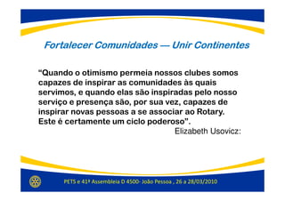 Fortalecer Comunidades — Unir Continentes

“Quando o otimismo permeia nossos clubes somos
capazes de inspirar as comunidades às quais
servimos, e quando elas são inspiradas pelo nosso
serviço e presença são, por sua vez, capazes de
inspirar novas pessoas a se associar ao Rotary.
Este é certamente um ciclo poderoso”.
                                  Elizabeth Usovicz:




      PETS e 41ª Assembleia D 4500- João Pessoa , 26 a 28/03/2010
 