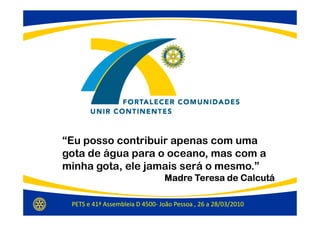 “Eu posso contribuir apenas com uma
gota de água para o oceano, mas com a
minha gota, ele jamais será o mesmo.”
                                Madre Teresa de Calcutá

 PETS e 41ª Assembleia D 4500- João Pessoa , 26 a 28/03/2010
 