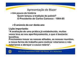 Apresentação do Blazer
   Um pouco de história
       Quem lançou a tradição do paletó?
       O Presidente de Carlos Canseco - 1984-85

    O anúncio da cor deste ano
Lição importante:
“A avaliação de uma prática já estabelecida, muitas
vezes leva ao seu aperfeiçoamento, o que é bastante
benéfico.
Precisamos inovar as nossas atitudes, as nossas reuniões,
a nossa forma de trabalho para motivar rotarianos e não
rotarianos a abraçar a causa rotária”.

        PETS e 41ª Assembleia D 4500- João Pessoa , 26 a 28/03/2010
 