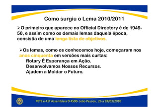 Como surgiu o Lema 2010/2011
 O primeiro que aparece no Official Directory é de 1949-
                                                   1949-
50,
50 e assim como os demais lemas daquela época,
consistia de uma longa lista de objetivos
                                objetivos.

 Os lemas, como os conhecemos hoje, começaram nos
anos cinquenta em versões mais curtas:
  Rotary É Esperança em Ação.
  Desenvolvamos Nossos Recursos.
  Ajudem a Moldar o Futuro.




        PETS e 41ª Assembleia D 4500- João Pessoa , 26 a 28/03/2010
 