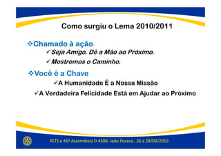 Como surgiu o Lema 2010/2011

Chamado à ação
    Seja Amigo. Dê a Mão ao Próximo.
    Mostremos o Caminho.
Você é a Chave
        A Humanidade É a Nossa Missão
 A Verdadeira Felicidade Está em Ajudar ao Próximo




    PETS e 41ª Assembleia D 4500- João Pessoa , 26 a 28/03/2010
 