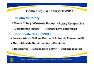 Palavra Rotary:



                       Como surgiu o Lema 2010/2011

             Palavra Rotary
         Vivam Rotary            Desfrute Rotary             Rotary Compartilha
         Celebremos Rotary                      Rotary Leva Esperança

             Conceito de SERVIÇO
      Service Above Self, ou Dar de Si Antes de Pensar em Si.
       Que o Ideal de Servir Ilumine o Caminho.

         Rotarianos — Unidos para Servir — Dedicados à Paz


                  PETS e 41ª Assembleia D 4500- João Pessoa , 26 a 28/03/2010
 