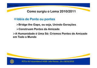 Palavra Rotary:



                       Como surgiu o Lema 2010/2011

           Idéia de Ponte ou pontes
              Bridge the Gaps, ou seja, Unindo Gerações
              Construam Pontes da Amizade
        A Humanidade é Uma Só: Criemos Pontes de Amizade
       em Todo o Mundo




                  PETS e 41ª Assembleia D 4500- João Pessoa , 26 a 28/03/2010
 