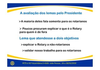 A avaliação dos lemas pelo Presidente

 A maioria deles fala somente para os rotarianos

  Poucos procuram explicar o que é o Rotary
para quem é de fora

Lema que atendesse a dois objetivos
  explicar o Rotary a não-rotarianos

    validar nosso trabalho para os rotarianos



  PETS e 41ª Assembleia D 4500- João Pessoa , 26 a 28/03/2010
 