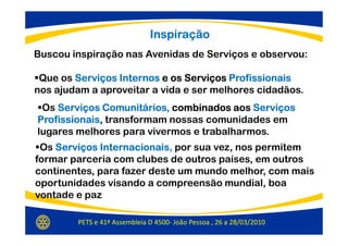 Inspiração
Buscou inspiração nas Avenidas de Serviços e observou:

 Que os Serviços Internos e os Serviços Profissionais
nos ajudam a aproveitar a vida e ser melhores cidadãos.
 Os Serviços Comunitários, combinados aos Serviços
Profissionais,
Profissionais transformam nossas comunidades em
lugares melhores para vivermos e trabalharmos.
 Os Serviços Internacionais, por sua vez, nos permitem
             Internacionais
formar parceria com clubes de outros países, em outros
continentes, para fazer deste um mundo melhor, com mais
oportunidades visando a compreensão mundial, boa
vontade e paz

        PETS e 41ª Assembleia D 4500- João Pessoa , 26 a 28/03/2010
 