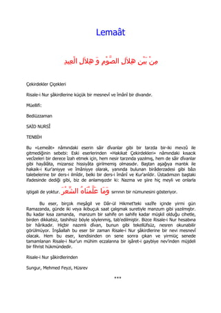 Lemaât


                       ِ‫مِن بَيْن هِلَلِ الصّوْم وَ هِلَلِ الْعِيد‬
                                          ِ              ِ     ْ

Çekirdekler Çiçekleri

Risale-i Nur şâkirdlerine küçük bir mesnevî ve îmânî bir divandır.

Müellifi:

Bediüzzaman

SAİD NURSÎ

TENBİH

Bu «Lemeât» nâmındaki eserin sâir dîvanlar gibi bir tarzda bir-iki mevzû ile
gitmediğinin sebebi: Eski eserlerinden «Hakikat Çekirdekleri» nâmındaki kısacık
vecîzeleri bir derece îzah etmek için, hem nesir tarzında yazılmış, hem de sâir dîvanlar
gibi hayâlâta, mizansız hissiyâta girilmemiş olmasıdır. Baştan aşağıya mantık ile
hakaik-i Kur'aniyye ve îmâniyye olarak, yanında bulunan birâderzadesi gibi bâzı
talebelerine bir ders-i ilmîdir, belki bir ders-i îmânî ve Kur'anîdir. Üstadımızın baştaki
ifadesinde dediği gibi, biz de anlamışızdır ki: Nazma ve şiire hiç meyli ve onlarla

iştigali de yoktur.   َ‫ وَمَا عَلّمْنَاهُ الشعْر‬sırrının bir nümunesini gösteriyor.
                          ّ
        Bu eser, birçok meşâgil ve Dâr-ül Hikmet'teki vazîfe içinde yirmi gün
Ramazanda, günde iki veya ikibuçuk saat çalışmak suretiyle manzum gibi yazılmıştır.
Bu kadar kısa zamanda, manzum bir sahife on sahife kadar müşkil olduğu cihetle,
birden dikkatsiz, tashihsiz böyle söylenmiş, tab'edilmiştir. Bizce Risale-i Nur hesabına
bir hârikadır. Hiçbir nazımlı dîvan, bunun gibi tekellüfsüz, nesren okunabilir
görülmüyor. İnşâallah bu eser bir zaman Risale-i Nur şâkirdlerine bir nevi mesnevî
olacak. Hem bu eser, kendisinden on sene sonra çıkan ve yirmiüç senede
tamamlanan Risale-i Nur'un mühim eczalarına bir işâret-i gaybiye nev'inden müjdeli
bir fihrist hükmündedir.

Risale-i Nur şâkirdlerinden

Sungur, Mehmed Feyzi, Hüsrev

                                                 ***
 