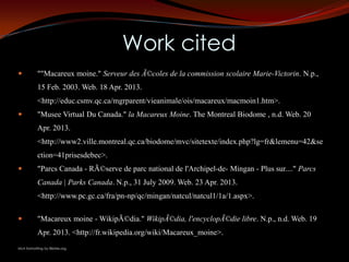 Work cited
          ""Macareux moine." Serveur des Ã©coles de la commission scolaire Marie-Victorin. N.p.,
           15 Feb. 2003. Web. 18 Apr. 2013.
           <http://educ.csmv.qc.ca/mgrparent/vieanimale/ois/macareux/macmoin1.htm>.
          "Musee Virtual Du Canada." la Macareux Moine. The Montreal Biodome , n.d. Web. 20
           Apr. 2013.
           <http://www2.ville.montreal.qc.ca/biodome/mvc/sitetexte/index.php?lg=fr&lemenu=42&se
           ction=41prisesdebec>.
          "Parcs Canada - RÃ©serve de parc national de l'Archipel-de- Mingan - Plus sur...." Parcs
           Canada | Parks Canada. N.p., 31 July 2009. Web. 23 Apr. 2013.
           <http://www.pc.gc.ca/fra/pn-np/qc/mingan/natcul/natcul1/1a/1.aspx>.

          "Macareux moine - WikipÃ©dia." WikipÃ©dia, l'encyclopÃ©die libre. N.p., n.d. Web. 19
           Apr. 2013. <http://fr.wikipedia.org/wiki/Macareux_moine>.
MLA formatting by BibMe.org.
 