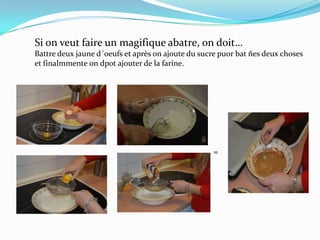 =
Si on veut faire un magifique abatre, on doit…
Battre deux jaune d´oeufs et après on ajoute du sucre puor bat ñes deux choses
et finalmmente on dpot ajouter de la farine.