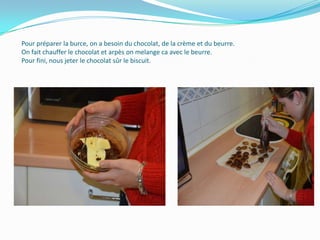 Pour préparer la burce, on a besoin du chocolat, de la crème et du beurre.
On fait chauffer le chocolat et arpès on melange ca avec le beurre.
Pour fini, nous jeter le chocolat sûr le biscuit.