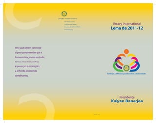 One Rotary Center

                            1560 Sherman Avenue                                   Rotary International
                            Evanston, IL 60201-3698 EUA

                            www.rotary.org                                      Lema de 2011-12



Peço que olhem dentro de
si para compreender que a
humanidade, como um todo,
tem os mesmos sonhos,
esperanças e aspirações,
e enfrenta problemas
                                                                            Conheça a Si Mesmo para Envolver a Humanidade
semelhantes.




                                                                                          Presidente
                                                                                Kalyan Banerjee

                                                          900-11PT—(1110)
 