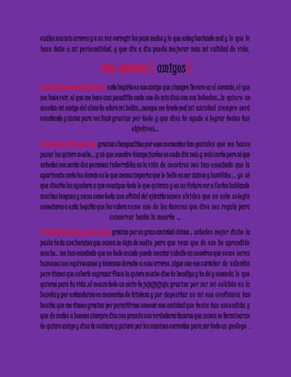 c uáles son mis errores y a su vez corregir los paso malos y lo que estoy haciendo mal y lo que le 
hac e daño a mi pe rsonalidad, y que día a día pue da me jo rar más mi c alidad de vida. 
mis amores ( amigos) 
Daniel Alberto duque Ramírez: e ste loquito e s ese amigo que siempre llevare en el corazón, e l que 
me hace reír, el que me hace una pesadilla cada uno de mis días con sus bobadas…lo quie ro un 
montón mi amigo del alma te adoro mi bobin…aunque me trate mal mi amistad sie mpre se rá 
c onstante y única para voz Dani grac ias po r todo y que dio s te ayude a lograr todo s tus 
o bje tivo s… 
Carlos rojo y Silvana rojo: gracias c hangualitos por esos momentos tan geniale s que me hac e n 
pasar los quiero mucho... y sé que nuestro tiempo juntos es cada día más y más corto pero sé que 
ustedes nos serán dos personas imborrables en la vida de no so tro s no s han e nse ñado que la 
apariencia ante los demás e s lo que menos importa que lo bello es ser únicos y humildes … yo sé 
que diosito los ayudara a que consigan todo lo que quieran y en un futuro ver a Carlos hablando 
muc has lenguas y nana como toda una oficial del ejército nunc a o lvide n que e n e ste c o le gió 
c onocieron a e sta loquita que los valora c omo uno de lo s te so ro s que dio s no s re gala para 
c o nse rvar hasta la mue rte … 
Cristian Mauricio y paula Ávila: gracias por su gran amistad chicos ; uste de s me jo r dic ho la 
paula toda una heroína que nunca se deja de nadie para que ve as que de e so he apre ndido 
muc ho… me han enseñado que no todo mundo puede montar c aballo en nosotros que c omo se re s 
humanos nos equivocamos y tenemos derecho a e sos errores .sigue con ese c arácte r de vale ntía 
pe ro tienes que saberlo expresar flaca la quiero mucho dios te bendiga y te dé y conce da lo que 
quieres para tu vida ;el mauro todo un serio te jajajjajjaja grac ias po r se r mi c o lc hón e n la 
buseta y por e ntenderme en momentos de tristeza y por de po sitar e n mi e sa c onfianza tan 
bonita que me tienes gracias por permitirnos conocer esa amistad que te nía tan e sc ondida y 
que de malos a buenos siempre dios nos premia con verdaderos tesoros que nunca se terminaran 
te quiero amigo y dios te cuidara y guiara por lo s caminos correctos para ser todo un ge ólogo . 
 