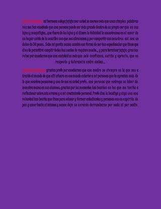 Camila Gonzales: mi hermosa colega jajaja mor usted se merece más que unas simple s palabras 
vo z nos haz enseñado que una persona puede ser más grande dentro de su propio ser que e n sus 
lujo s y maquillajes…que fuera de los lujos y el dinero la felicidad la encontramos en e l amo r de 
un hogar unido de la sencillez con que nos abrazamos y po r compartir con no so tro s así se a un 
dulce de 50 pesos.. Sabe mi gordis nunca cambie esa forma de ser tan espectacular que tiene que 
dio s te permitirá cumplir todos tus sueños te requiero mucho,,, y para terminar jajaja grac ias 
re ina por enseñarme que una amistad es más que so lo c onfianza, c ariño y apre c io ; que e s 
re spe c to y to le ranc ia e ntre ambas… 
Carmenza Ramírez: gracias profe por enseñarnos que una madre no siempre e s la que no s a 
traído al mundo de que allí afuera en ese mundo exterior a mi personas que te aprecian más de 
lo que nosotros pensamos y una de esa es usted profe ; una pe rsona que e ntre ga su labo r de 
mae stra mama en sus alumnos; gracias por los momentos tan bonito s e n lo s que me invita a 
re flexionar sobre mis e rrores y a mi crecimiento personal. Profe dios la bendiga y siga c on e sa 
vo luntad tan bonita que tiene para educar y formar estudiantes y personas con un e spíritu de 
paz y amor hacia sí mismos y nunca de je su c o razón de rrumbarse po r nada ni po r nadie . 
