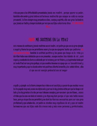 vida que pese a las dificultade3s presentadas jamás me re ndiré , po rque que re r e s pode r, 
también otro motor y gran inicio es mi he rmo sa madre c ita que aunque no e stá e n c ue rpo 
pre sencial , la llevo siempre muy presente en alma , c uerpo y e spíritu, ella una gran luc hado ra 
que jamás se rindió y siempre luchaba por ver que sus hijos e stuvie ran bie n.. T E AMO MADRE 
MI .A… 
¿QUE ME SOSTIENE EN LA VIDA? 
mis razones de continuar y jamás rendirme son mi madre , mi padre ya que son un gran ejemplo 
a se guir y fueron los que me permitieron nacer y lo s que me apoyaron hasta que pudie ron lo s 
amo mucho mis viejos, también la ac titud po sitiva y las ganas que te ng o e n la vida y a 
de rribar todos esos obstáculos que se me presenten , aunque mucho s han dudado de mí ; se ré 
c apaz y constante de ahora e n adelante por mí misma y po r mi futuro, y a jugármelas todas por 
mi meta final ser una gran geóloga. sé que nosotros tenemos un apoyo que e s inc ondic ional y 
muy importante y aquí es donde entrar mis padrinos Alberto Jaramillo y luz estela Gálvez , ellos 
sí que son mi e ne rgía po te nc ial son mi mayo r 
o rgullo y e jemplo e n la tierra siempre han visto en mi una hija y a pesar de que muchas ve c e s 
le s he pagado muy mal; nunca me dejan sola y por eso le doy gracias adiós por que los tengo a mi 
lado y le s doy gracias a lo s dos por esos intensos consejos y por ese amor que me tienen… nunc a 
o lviden que los amo con todo mi corazón y no digo muy duro po rque e l que más habla me no s 
hace, pero yo sé que dios me permitirá y me dará las fue rzas ne c e sarias para se r una gran 
pro fesional y que ustedes dos , mi padre se sie ntan muy o rgullo so s de mí y que mi madre 
he rmosa vea que sus hijas c ada día c re c e n más y más c omo pe rsonas y pro fe sionale s. 
 