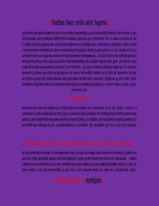 ¿Cuáles han sido mis logros? 
primero que todo empezare por mis metas propuestas y ya alc anzadas hasta el mome nto y ya 
alc anzadas; mi principal objetivo fue cuando ingre se po r prime ra ve z a una e sc ue la de la 
c iudad; allí me propuse ser una de las mejores en el colegio que estuviera y gracias a dio s la he 
visto hacerse realidad por que el esmero que le pongo a todo lo que quie ro e s mi de dic ac ión y 
e sfuerzo con que hago las cosas me trae grandes recompensas… sé que todo es un mérito que nos 
o torga dios día a día .pero sé que he sido merecedora de muchos logros más ,pero pre fie ro que 
e stos triunfos se conserven para mí y mi familia… ya que no todos podemos soñar de la misma 
manera y quiero que ellos se apoyen en mi para triunfar junto s y e l día de nue stro grado 
de cirnos a pesar de todo estamos aquí parados recibie ndo nue stro diploma y po r o tro lado 
se ntirme orgullosa de mi misma por que logre una meta propuesta y c re c e r más y más c omo 
pro fe sional. 
Mis barreras 
tomar el toro por los cachos y no dejar que mis miedo s me domine n y no me de je n c re c e r y 
alc anzar lo más anhelado por mí y que nunca me deje pisotear de nadie porque nadie es más que 
nadie y por ende todos tenemos derecho hacer libres y a decidir por nuestros propios medios sin 
pe rmitir que abusen de mí ; e s decir tener un c arác te r de re spe to po r mí y po r lo s demás. 
Importancia de tener tu proyecto de vida y estarlo revaluando 
la importancia de tener mi proyecto de vida, es que así tengo más claras mis metas y objetivo s 
para la vida personal, tengo más claridad de lo que quiero hacer de ahora e n ade lante ; sabe r 
c uáles son mis errores y a su vez corregir los paso malos y lo que estoy haciendo mal y lo que le 
hac e daño a mi pe rsonalidad, y que día a día pue da me jo rar más mi c alidad de vida. 
mis amores ( amigos) 
 