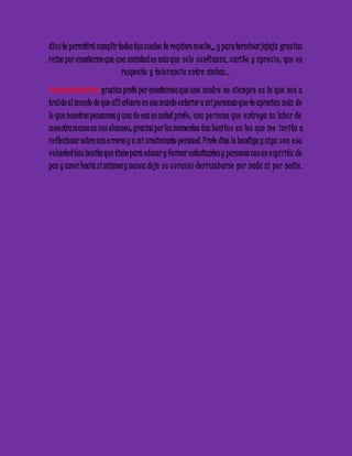 dio s te permitirá cumplir todos tus sueños te requiero muc ho,,, y para terminar jajaja grac ias 
re ina por enseñarme que una amistad es más que so lo c onfianza, c ariño y apre c io ; que e s 
re spe c to y to le ranc ia e ntre ambas… 
Carmenza Ramírez: gracias profe por enseñarnos que una madre no siempre e s la que no s a 
traído al mundo de que allí afuera en ese mundo exterior a mi personas que te aprecian más de 
lo que nosotros pensamos y una de esa es usted profe ; una pe rsona que e ntre ga su labo r de 
mae stra mama en sus alumnos; gracias por los momentos tan bonito s e n lo s que me invita a 
re flexionar sobre mis e rrores y a mi crecimiento personal. Profe dios la bendiga y siga c on e sa 
vo luntad tan bonita que tiene para educar y formar estudiantes y personas con un e spíritu de 
paz y amor hacia sí mismos y nunca de je su c o razón de rrumb arse po r nada ni po r nadie . 
