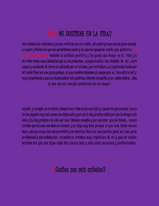 ¿QUE ME SOSTIENE EN LA VIDA? 
mis razones de continuar y jamás rendirme son mi madre , mi padre ya que son un gran ejemplo 
a se guir y fueron los que me permitieron nacer y lo s que me apoyaron hasta que pudie ron lo s 
amo mucho mis viejos, también la ac titud po sitiva y las ganas que te ng o e n la vida y a 
de rribar todos esos obstáculos que se me presenten , aunque mucho s han dudado de mí ; se ré 
c apaz y constante de ahora e n adelante por mí misma y po r mi futuro, y a jugármelas todas por 
mi meta final ser una gran geóloga. sé que nosotros tenemos un apoyo que e s inc ondic ional y 
muy importante y aquí es donde entrar mis padrinos Alberto Jaramillo y luz estela Gálvez , ellos 
sí que son mi e ne rgía po te nc ial son mi mayo r 
o rgullo y e jemplo e n la tierra siempre han visto en mi una hija y a pesar de que muchas ve c e s 
le s he pagado muy mal; nunca me dejan sola y por eso le doy gracias adiós por que los tengo a mi 
lado y le s doy gracias a lo s dos por esos intensos consejos y por ese amor que me tienen… nunc a 
o lviden que los amo con todo mi corazón y no digo muy duro po rque e l que más habla me no s 
hace, pero yo sé que dios me permitirá y me dará las fue rzas ne c e sarias para se r una gran 
pro fesional y que ustedes dos , mi padre se sie ntan muy o rgullo so s de mí y que mi madre 
he rmosa vea que sus hijas c ada día c re c e n más y más c omo pe rsonas y pro fe sionale s. 
¿Cuáles son mis anhelos? 
 