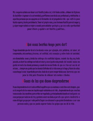 Mis mayores anhelos son tener a mi familia junto a mí, vivir todos unidos ; obtener mi diploma 
de bachiller e ingresar a la universidad y perfilarme como to da una profesional y retribuirles a 
aque llas personas que me apoyaron en la formación de mi proyecto de vida que valió la pe na 
tanta espera y tanta persistencia. Tener mi propia c asa y una hermosa familia pero mi mayor y 
y súper mayor anhelo es viajar a cenada para estudiar ge o logía y ya c on e sta opo rtunidad 
ganar dine ro y ayudar a mi familia y padrino s… 
¿Qué cosas bonitas tengo para dar? 
T engo demasiado que dar de mí a lo s demás c omo po r e jemplo ; mis palabras, mi amo r, mi 
c omprensión, mis sonrisas y lo c uras, mi ac titud, mis c onse jo s y sobre todo mi amistad. 
son demasiadas cosas y todas las e ntre go sin c antidad alguna, c uando las doy soy toda 
pasada; es decir las entrego con todo mi amor y con e l gusto más grande de l mundo nunc a me 
gusta ver mal a las demás personas y c uando las veo mal trato de que se rían así se a de mi 
misma … siempre me gusta que los demás disfruten de la vida como yo lo hago y fuera de e stas 
c osas tengo lo más importante para dar; todo de mi para romper todas esas barre ras que me 
pone la vida para fre narme de obte ne r mis me tas e ide ale s. 
¿Cosas de las que deseo desprenderme? 
De seo desprenderme de mi mala actitud negativa que en ocasiones o más bien casi siempre ; que 
e n la mayoría de los casos me impide seguir adelante en mi vida ; desprenderme de que muc has 
veces acudo a las mentiras para evitar ser regañada y principalmente desecho mi mal ge nio e n 
c asa porque por nada me da ira y quisiera cavar con todo.es por e llo que quie ro de struirlo a 
c omo dé lugar ya que por r esto podría llegar a no alcanzar lo que quiero llevándome a se r una 
pe rsona mala y que no pue da supe rar todo s lo s go lpe s que me dé la vida . 
 