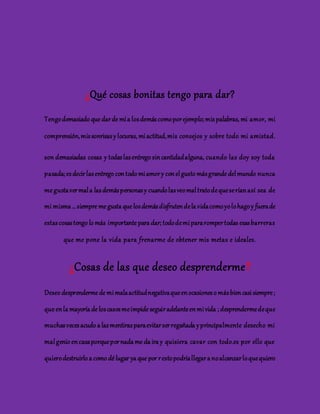 ¿Qué cosas bonitas tengo para dar? 
Tengo demasiado que dar de mí a los demás como por ejemplo; mis palabras, mi amor, mi 
comprensión, mis sonrisas y locuras, mi actitud, mis consejos y sobre todo mi amistad. 
son demasiadas cosas y todas las entrego sin cantidad alguna, cuando las doy soy toda 
pasada; es decir las entrego con todo mi amor y con el gusto más grande del mundo nunca 
me gusta ver mal a las demás personas y cuando las veo mal trato de que se rían así sea de 
mi misma … siempre me gusta que los demás disfruten de la vida como yo lo hago y fuera de 
estas cosas tengo lo más importante para dar; todo de mi para romper todas esas barreras 
que me pone la vida para frenarme de obtener mis metas e ideales. 
¿Cosas de las que deseo desprenderme? 
Deseo desprenderme de mi mala actitud negativa que en ocasiones o más bien casi siempre ; 
que en la mayoría de los casos me impide seguir adelante en mi vida ; desprenderme de que 
muchas veces acudo a las mentiras para evitar ser regañada y principalmente desecho mi 
mal genio en casa porque por nada me da ira y quisiera cavar con todo.es por ello que 
quiero destruirlo a como dé lugar ya que por r esto podría llegar a no alcanzar lo que quiero 
 